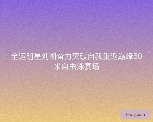 全运明星刘湘奋力突破自我重返巅峰50米自由泳赛场