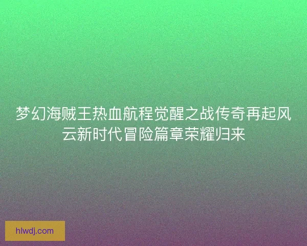 梦幻海贼王热血航程觉醒之战传奇再起风云新时代冒险篇章荣耀归来