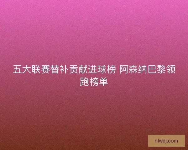 五大联赛替补贡献进球榜 阿森纳巴黎领跑榜单