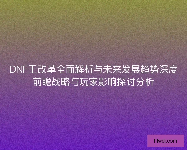 DNF王改革全面解析与未来发展趋势深度前瞻战略与玩家影响探讨分析