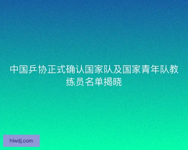 中国乒协正式确认国家队及国家青年队教练员名单揭晓