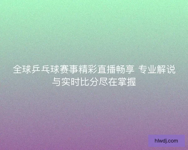 全球乒乓球赛事精彩直播畅享 专业解说与实时比分尽在掌握