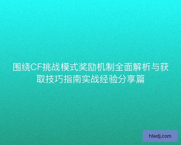 围绕CF挑战模式奖励机制全面解析与获取技巧指南实战经验分享篇