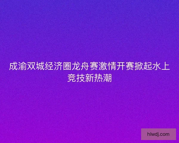 成渝双城经济圈龙舟赛激情开赛掀起水上竞技新热潮