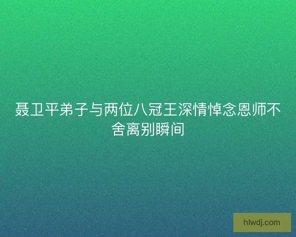 聂卫平弟子与两位八冠王深情悼念恩师不舍离别瞬间