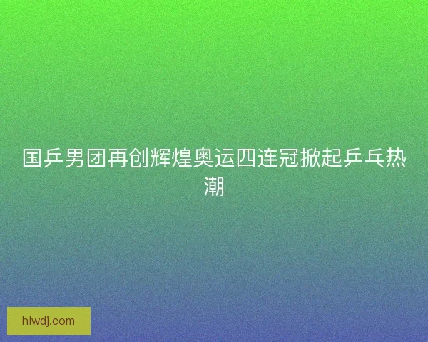 国乒男团再创辉煌奥运四连冠掀起乒乓热潮