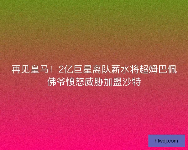 再见皇马！2亿巨星离队薪水将超姆巴佩佛爷愤怒威胁加盟沙特