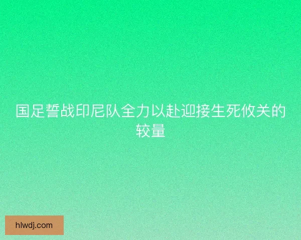 国足誓战印尼队全力以赴迎接生死攸关的较量