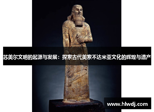 苏美尔文明的起源与发展：探索古代美索不达米亚文化的辉煌与遗产